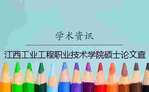 江西工業工程職業技術學院碩士論文查重要求及重復率 萍鄉學院和江西工業工程職業技術學院哪個