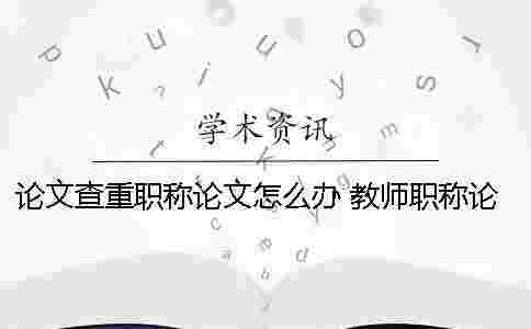 論文查重職稱論文怎么辦？ 教師職稱論文查重率是多少才能通過