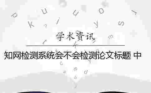 學術檢測系統會不會檢測論文標題? 中國學術文獻檢測系統怎么檢測論文 學術檢測系統會不會檢測論文標題? 中國學術文獻檢測系統怎么檢測論文