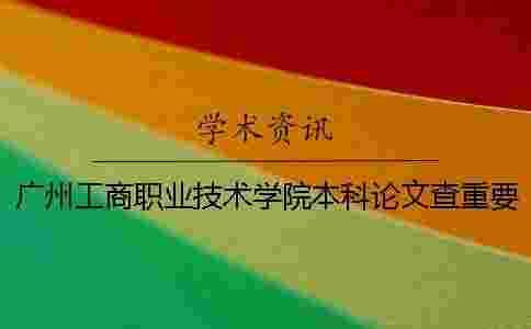 廣州工商職業技術學院本科論文查重要求及重復率 廣州工商職業技術學院是本科嗎